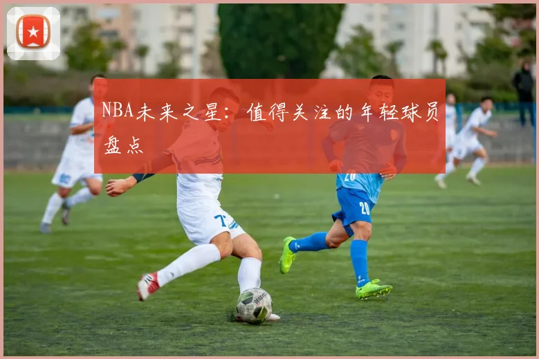 NBA未来之星:值得关注的年轻球员盘点