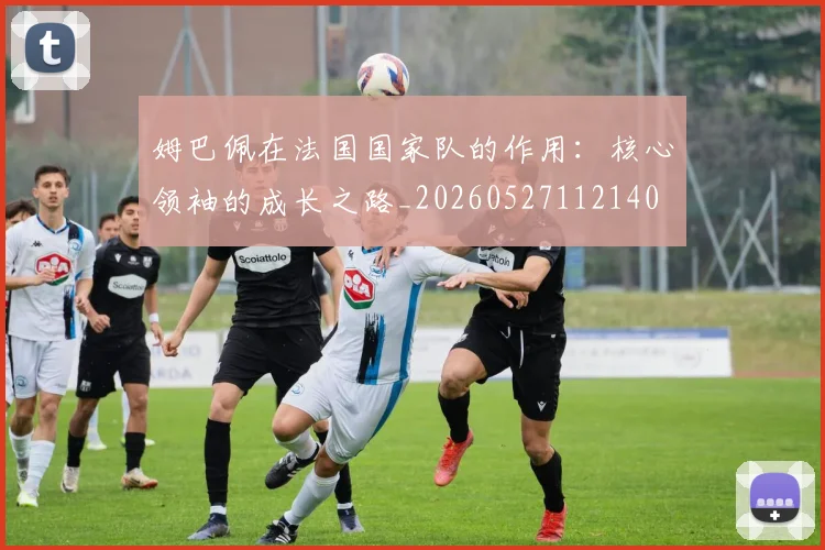 姆巴佩在法国国家队的作用：核心领袖的成长之路_20260527112140