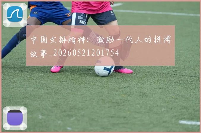 中国女排精神：激励一代人的拼搏故事_20260521201754