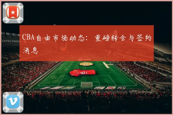 CBA自由市场动态：重磅转会与签约消息