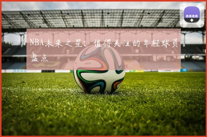 NBA未来之星:值得关注的年轻球员盘点