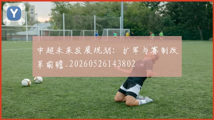 中超未来发展规划:扩军与赛制改革前瞻_20260526143802