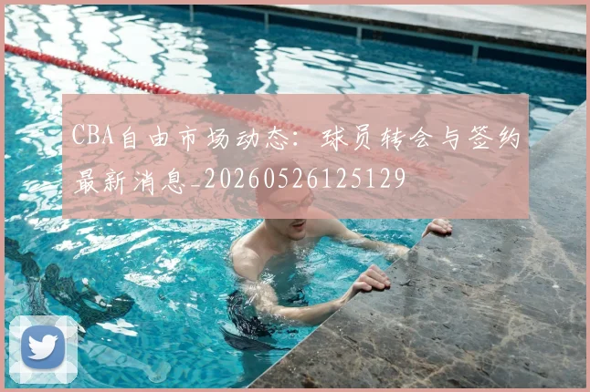 CBA自由市场动态：球员转会与签约最新消息_20260526125129