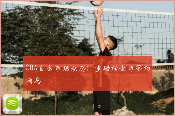 CBA自由市场动态：重磅转会与签约消息