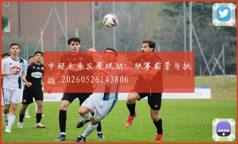 中超未来发展规划:联赛前景与挑战_20260526143806